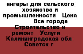 ангары для сельского хозяйства и промышленности › Цена ­ 2 800 - Все города Строительство и ремонт » Услуги   . Калининградская обл.,Советск г.